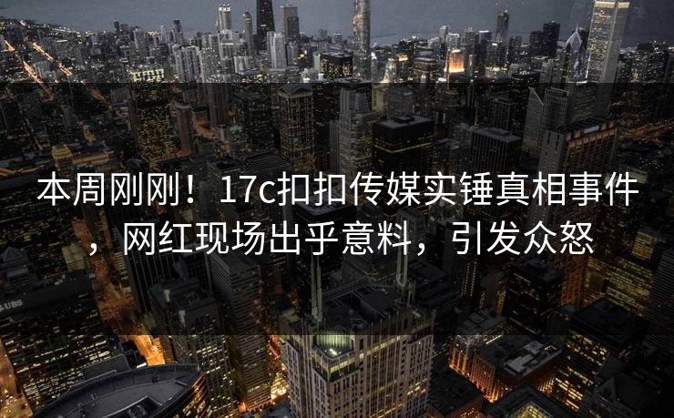 本周刚刚！17c扣扣传媒实锤真相事件，网红现场出乎意料，引发众怒