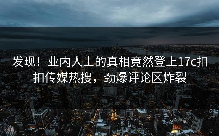 发现！业内人士的真相竟然登上17c扣扣传媒热搜，劲爆评论区炸裂