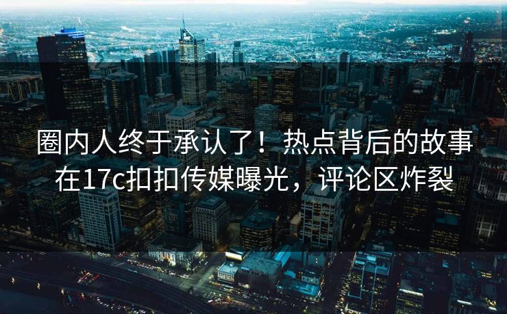 圈内人终于承认了！热点背后的故事在17c扣扣传媒曝光，评论区炸裂