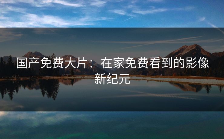 国产免费大片：在家免费看到的影像新纪元
