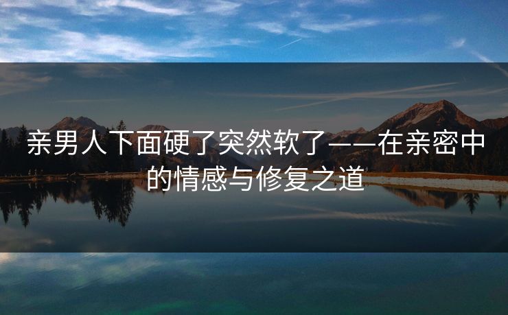 亲男人下面硬了突然软了——在亲密中的情感与修复之道
