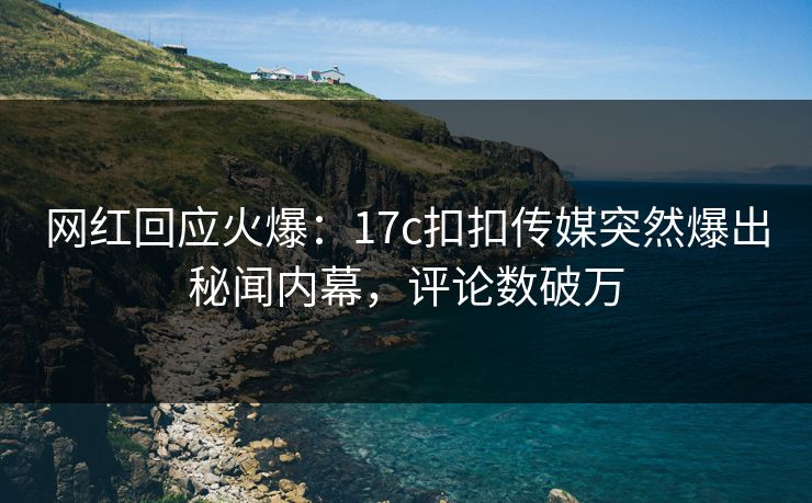 网红回应火爆：17c扣扣传媒突然爆出秘闻内幕，评论数破万