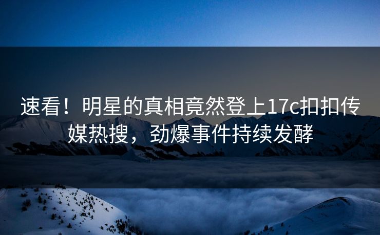速看！明星的真相竟然登上17c扣扣传媒热搜，劲爆事件持续发酵
