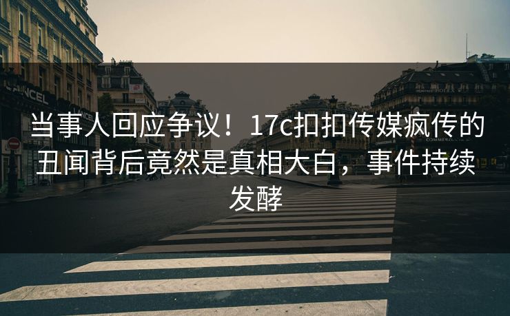 当事人回应争议！17c扣扣传媒疯传的丑闻背后竟然是真相大白，事件持续发酵