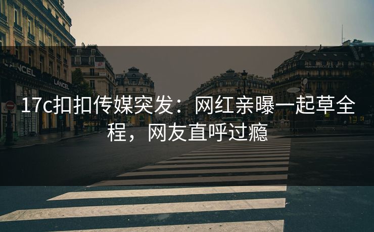 17c扣扣传媒突发：网红亲曝一起草全程，网友直呼过瘾