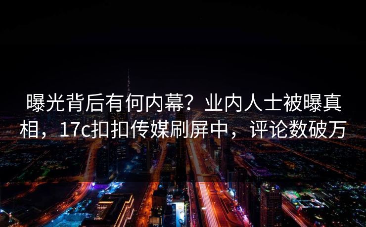 曝光背后有何内幕？业内人士被曝真相，17c扣扣传媒刷屏中，评论数破万