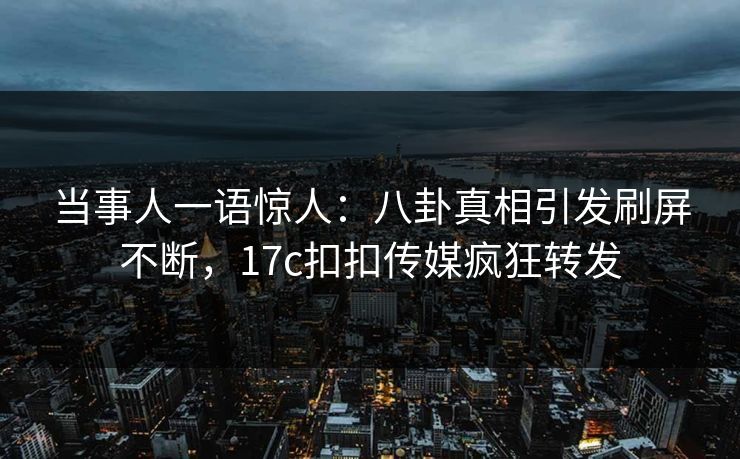 当事人一语惊人：八卦真相引发刷屏不断，17c扣扣传媒疯狂转发