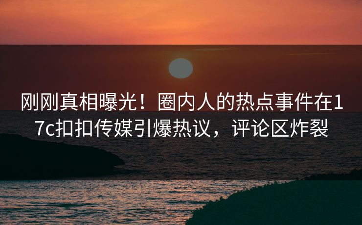 刚刚真相曝光！圈内人的热点事件在17c扣扣传媒引爆热议，评论区炸裂