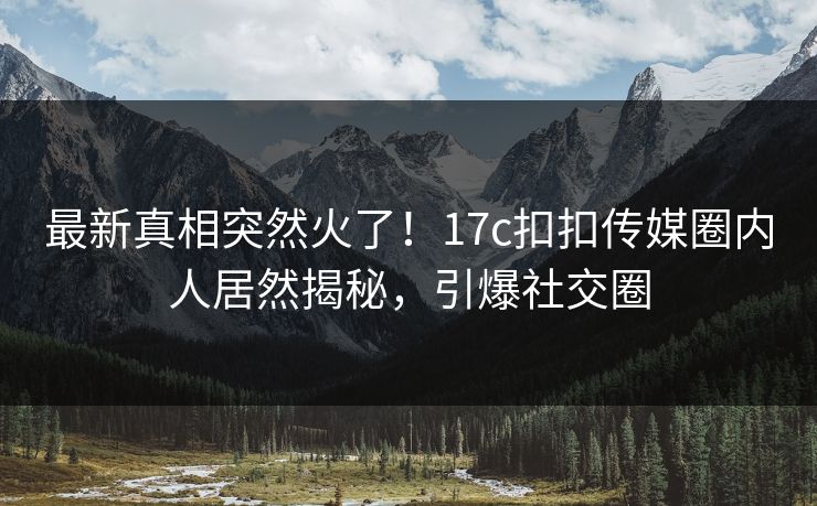 最新真相突然火了！17c扣扣传媒圈内人居然揭秘，引爆社交圈