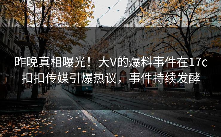 昨晚真相曝光！大V的爆料事件在17c扣扣传媒引爆热议，事件持续发酵