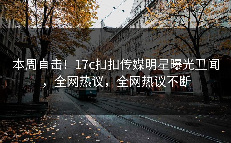 本周直击！17c扣扣传媒明星曝光丑闻，全网热议，全网热议不断
