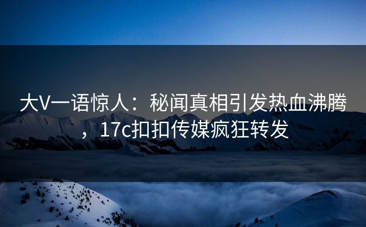 大V一语惊人：秘闻真相引发热血沸腾，17c扣扣传媒疯狂转发