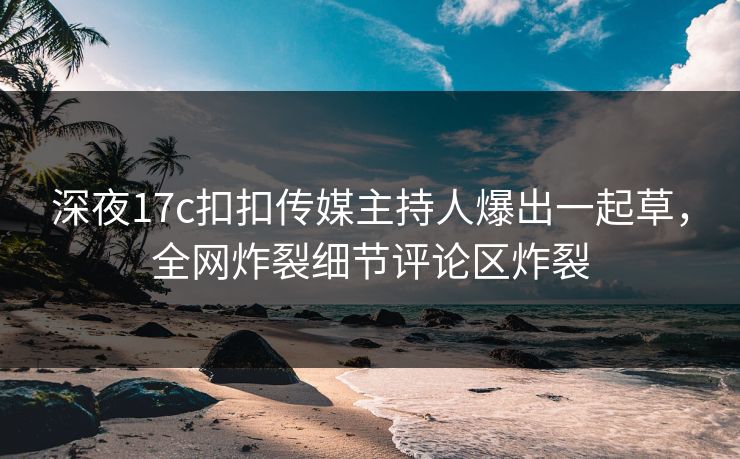 深夜17c扣扣传媒主持人爆出一起草，全网炸裂细节评论区炸裂