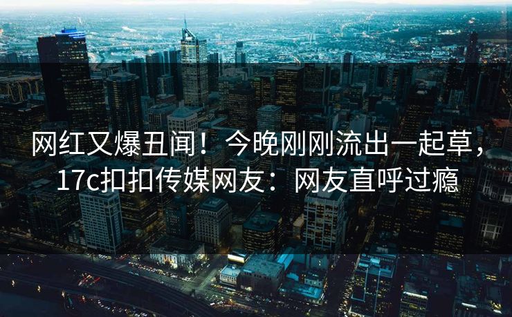 网红又爆丑闻！今晚刚刚流出一起草，17c扣扣传媒网友：网友直呼过瘾