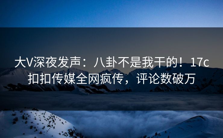 大V深夜发声：八卦不是我干的！17c扣扣传媒全网疯传，评论数破万