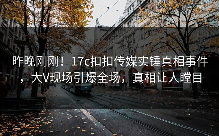 昨晚刚刚！17c扣扣传媒实锤真相事件，大V现场引爆全场，真相让人瞠目