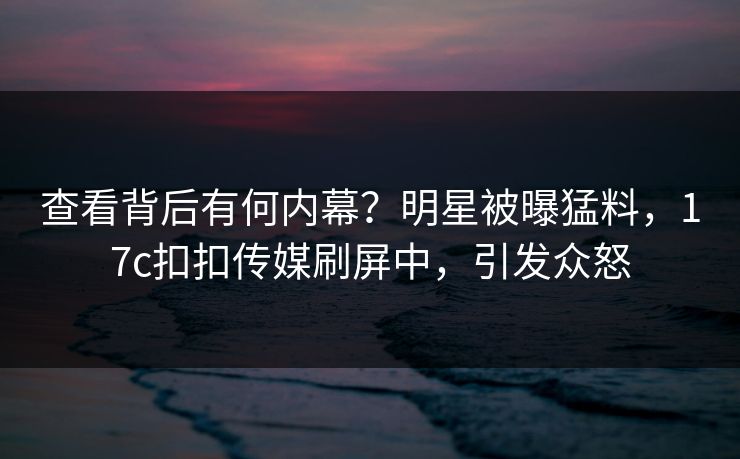 查看背后有何内幕？明星被曝猛料，17c扣扣传媒刷屏中，引发众怒