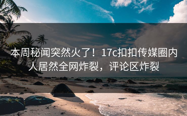 本周秘闻突然火了！17c扣扣传媒圈内人居然全网炸裂，评论区炸裂