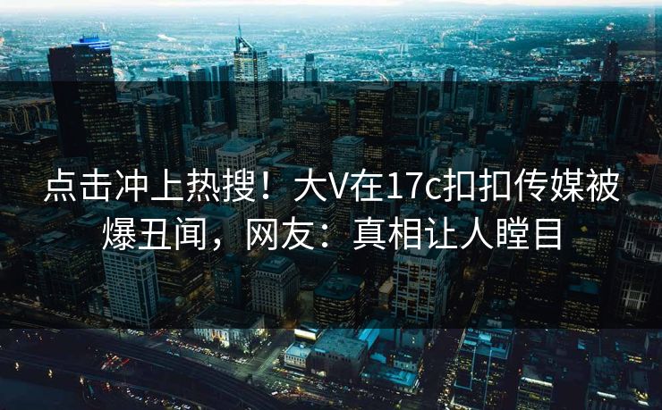 点击冲上热搜！大V在17c扣扣传媒被爆丑闻，网友：真相让人瞠目