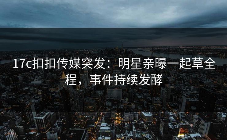 17c扣扣传媒突发：明星亲曝一起草全程，事件持续发酵
