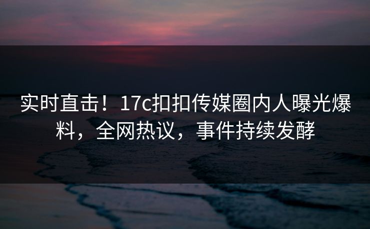 实时直击！17c扣扣传媒圈内人曝光爆料，全网热议，事件持续发酵