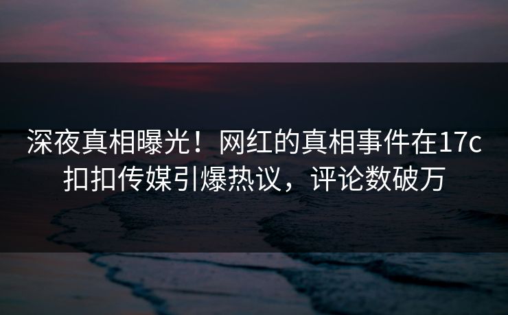 深夜真相曝光！网红的真相事件在17c扣扣传媒引爆热议，评论数破万
