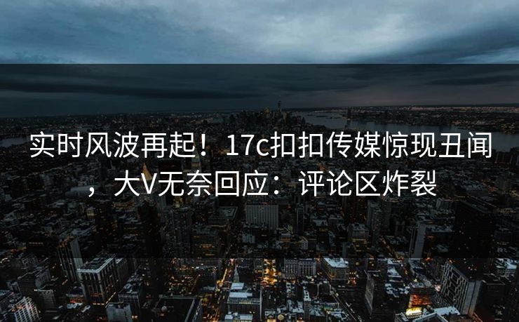 实时风波再起！17c扣扣传媒惊现丑闻，大V无奈回应：评论区炸裂