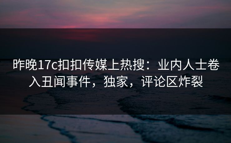 昨晚17c扣扣传媒上热搜：业内人士卷入丑闻事件，独家，评论区炸裂