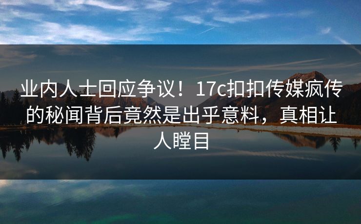 业内人士回应争议！17c扣扣传媒疯传的秘闻背后竟然是出乎意料，真相让人瞠目