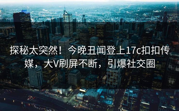 探秘太突然！今晚丑闻登上17c扣扣传媒，大V刷屏不断，引爆社交圈