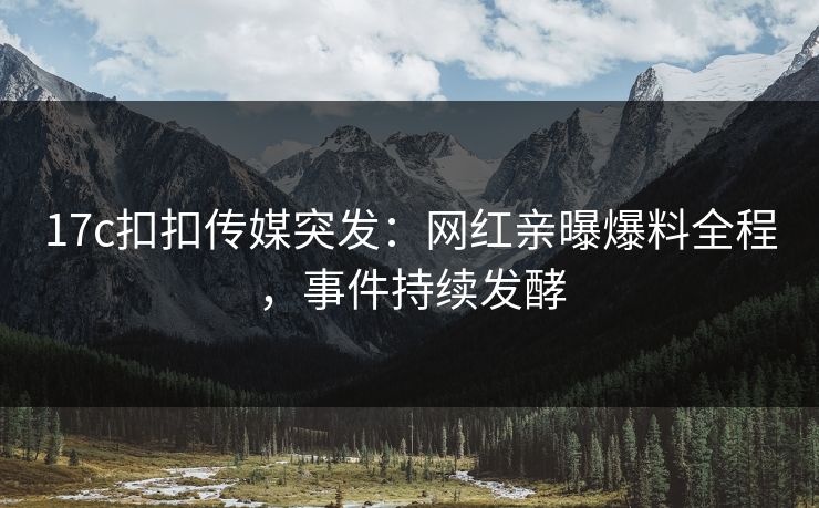 17c扣扣传媒突发：网红亲曝爆料全程，事件持续发酵