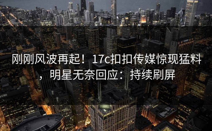刚刚风波再起！17c扣扣传媒惊现猛料，明星无奈回应：持续刷屏