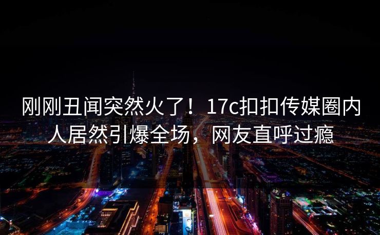 刚刚丑闻突然火了！17c扣扣传媒圈内人居然引爆全场，网友直呼过瘾