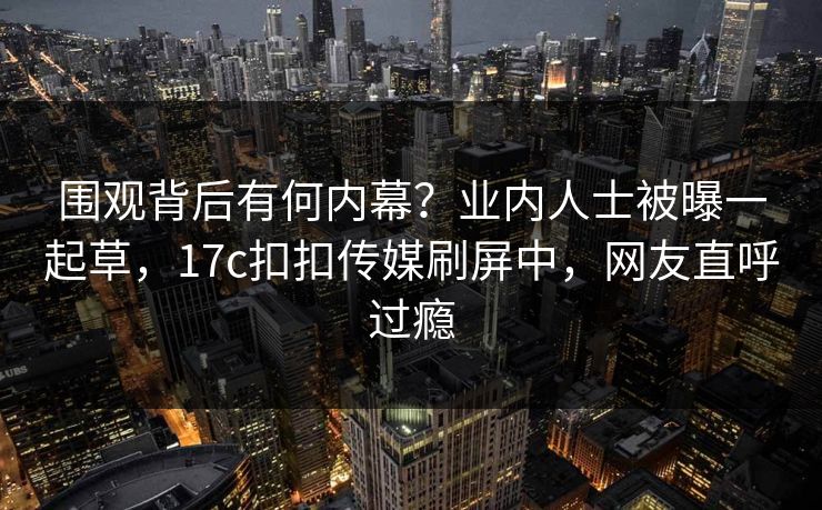 围观背后有何内幕？业内人士被曝一起草，17c扣扣传媒刷屏中，网友直呼过瘾