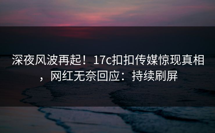 深夜风波再起！17c扣扣传媒惊现真相，网红无奈回应：持续刷屏