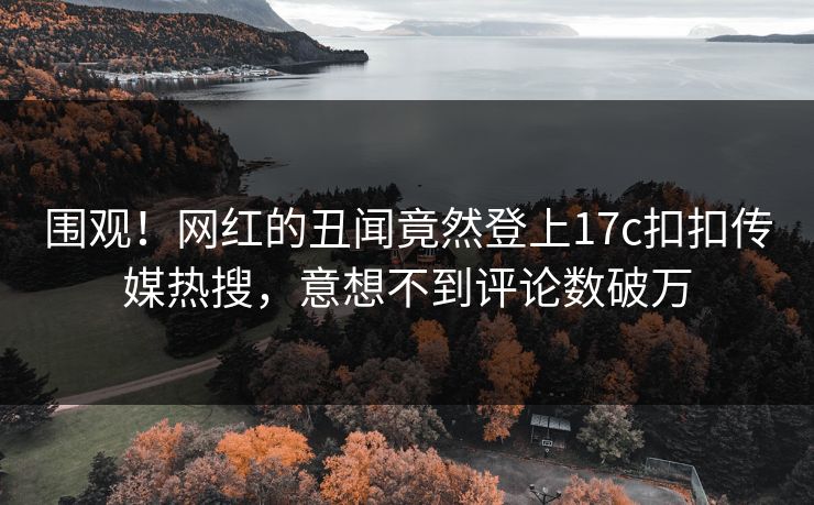 围观！网红的丑闻竟然登上17c扣扣传媒热搜，意想不到评论数破万