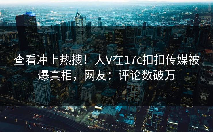 查看冲上热搜！大V在17c扣扣传媒被爆真相，网友：评论数破万
