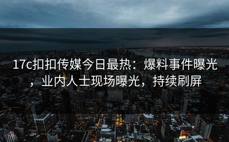 17c扣扣传媒今日最热：爆料事件曝光，业内人士现场曝光，持续刷屏