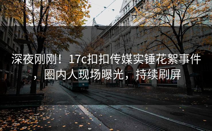 深夜刚刚！17c扣扣传媒实锤花絮事件，圈内人现场曝光，持续刷屏