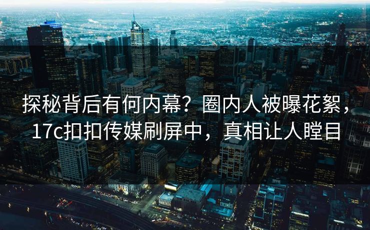 探秘背后有何内幕？圈内人被曝花絮，17c扣扣传媒刷屏中，真相让人瞠目