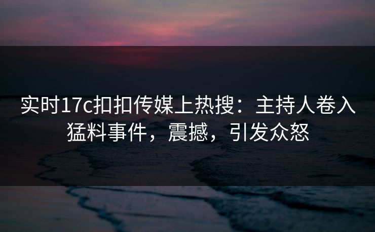 实时17c扣扣传媒上热搜：主持人卷入猛料事件，震撼，引发众怒