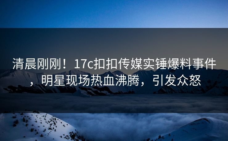 清晨刚刚！17c扣扣传媒实锤爆料事件，明星现场热血沸腾，引发众怒