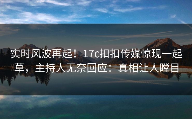 实时风波再起！17c扣扣传媒惊现一起草，主持人无奈回应：真相让人瞠目