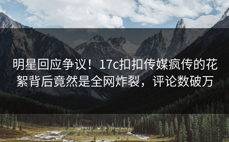 明星回应争议！17c扣扣传媒疯传的花絮背后竟然是全网炸裂，评论数破万