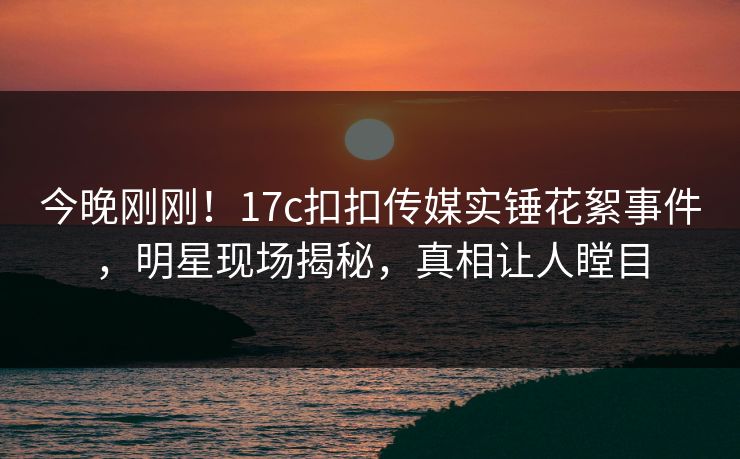 今晚刚刚！17c扣扣传媒实锤花絮事件，明星现场揭秘，真相让人瞠目
