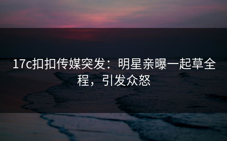 17c扣扣传媒突发：明星亲曝一起草全程，引发众怒