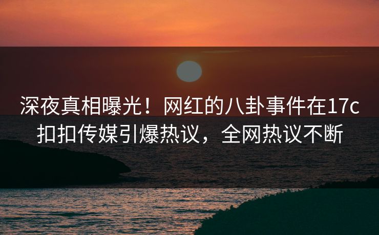 深夜真相曝光！网红的八卦事件在17c扣扣传媒引爆热议，全网热议不断
