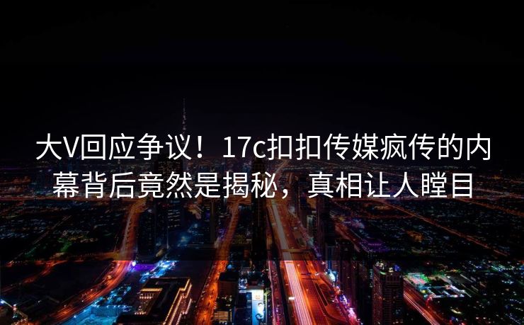 大V回应争议！17c扣扣传媒疯传的内幕背后竟然是揭秘，真相让人瞠目