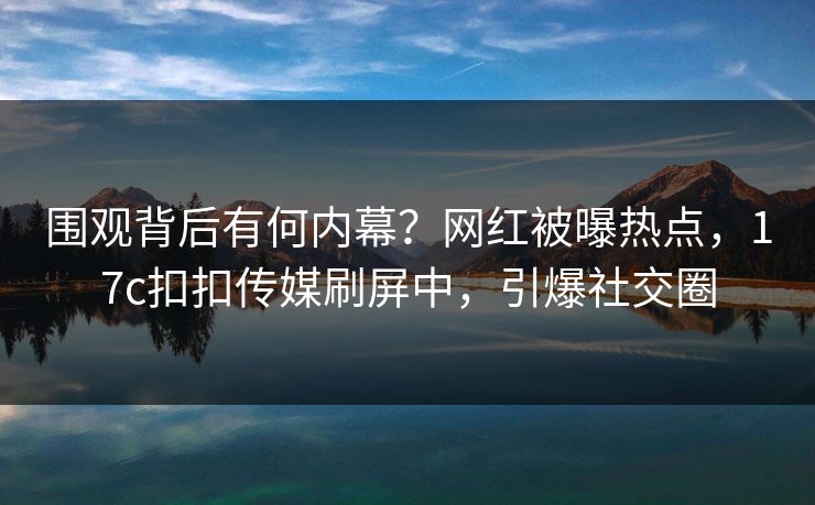 围观背后有何内幕？网红被曝热点，17c扣扣传媒刷屏中，引爆社交圈