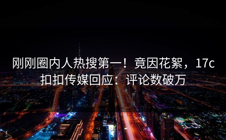 刚刚圈内人热搜第一！竟因花絮，17c扣扣传媒回应：评论数破万